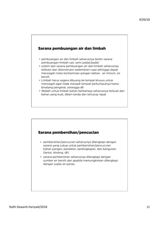 4/26/18	
  
Ra*h	
  Dewan*-­‐Hariyadi/2018	
   11	
  
•  pembuangan air dan limbah seharusnya terdiri sarana
pembuangan limbah cair, semi padat/padat
•  sistem dan sarana pembuangan air dan limbah seharusnya
didisain dan dikonstruksi sedemikian rupa sehingga dapat
mencegah risiko kontaminasi pangan olahan , air minum, air
bersih
•  Limbah harus segera dibuang ke tempat khusus untuk
mencegah agar tidak menjadi tempat berkumpulnya hama
binatang pengerat, serangga dll
•  Wadah untuk limbah bahan berbahaya seharusnya terbuat dari
bahan yang kuat, diberi tanda dan tertutup rapat
 
Sarana pembuangan air dan limbah
•  pembersihan/pencucian seharusnya dilengkapi dengan
sarana yang cukup untuk pembersihan/pencucvian
bahan pangan, peralatan, perlengkapan, dan bangunan
(lantai, dinding, dll)
•  sarana pembersihan seharusnya dilengkapi dengan
sumber air bersih dan apabila memungkinkan dilengkapi
dengan suplai air panas.	
  
Sarana pembersihan/pencucian
 