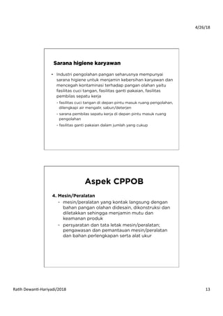 4/26/18	
  
Ra*h	
  Dewan*-­‐Hariyadi/2018	
   13	
  
•  Industri pengolahan pangan seharusnya mempunyai
sarana higiene untuk menjamin kebersihan karyawan dan
mencegah kontaminasi terhadap pangan olahan yaitu
fasilitas cuci tangan, fasilitas ganti pakaian, fasilitas
pembilas sepatu kerja
- fasilitas cuci tangan di depan pintu masuk ruang pengolahan,
dilengkapi air mengalir, sabun/deterjen
- sarana pembilas sepatu kerja di depan pintu masuk ruang
pengolahan
- fasilitas ganti pakaian dalam jumlah yang cukup
Sarana higiene karyawan
4. Mesin/Peralatan
-  mesin/peralatan yang kontak langsung dengan
bahan pangan olahan didesain, dikonstruksi dan
diletakkan sehingga menjamin mutu dan
keamanan produk
-  persyaratan dan tata letak mesin/peralatan;
pengawasan dan pemantauan mesin/peralatan
dan bahan perlengkapan serta alat ukur
Aspek CPPOB
 