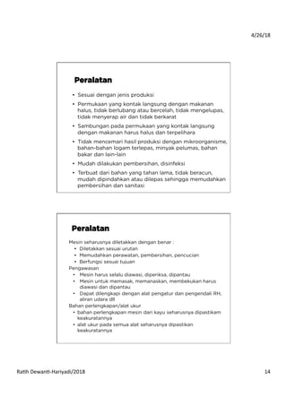 4/26/18	
  
Ra*h	
  Dewan*-­‐Hariyadi/2018	
   14	
  
•  Sesuai dengan jenis produksi
•  Permukaan yang kontak langsung dengan makanan
halus, tidak berlubang atau bercelah, tidak mengelupas,
tidak menyerap air dan tidak berkarat
•  Sambungan pada permukaan yang kontak langsung
dengan makanan harus halus dan terpelihara
•  Tidak mencemari hasil produksi dengan mikroorganisme,
bahan-bahan logam terlepas, minyak pelumas, bahan
bakar dan lain-lain
•  Mudah dilakukan pembersihan, disinfeksi
•  Terbuat dari bahan yang tahan lama, tidak beracun,
mudah dipindahkan atau dilepas sehingga memudahkan
pembersihan dan sanitasi
Peralatan
Mesin seharusnya diletakkan dengan benar :
•  Diletakkan sesuai urutan
•  Memudahkan perawatan, pembersihan, pencucian
•  Berfungsi sesuai tujuan
Pengawasan
•  Mesin harus selalu diawasi, diperiksa, dipantau
•  Mesin untuk memasak, memanaskan, membekukan harus
diawasi dan dipantau
•  Dapat dilengkapi dengan alat pengatur dan pengendali RH,
aliran udara dll
Bahan perlengkapan/alat ukur
•  bahan perlengkapan mesin dari kayu seharusnya dipastikam
keakuratannya
•  alat ukur pada semua alat seharusnya dipastikan
keakuratannya
Peralatan
 