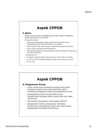 4/26/18	
  
Ra*h	
  Dewan*-­‐Hariyadi/2018	
   15	
  
5. Bahan
Bahan yang dimaksud adalah bahan baku, bahan tambahan,
bahan penolong, air, dan BTP
Persyaratan bahan
•  Seharusnya dituangkan dalam bentuk formula dasar yang
menyebutkan jenis dan persyaratan mutu bahan
•  Bahan harus tidak rusak, busuk, mengandung bahan berbahaya
•  Harus tidak merugikan/membahayakan
•  BTP yang standar dan persyaratannya belum ditetapkan seharusnya
memiliki ijin khusus
Persyaratan Air
•  Air bagian pangan olahan seharusnya air minum atau air bersih
•  Air untuk mencuci/kontak dengan pangan seharusnya air bersih
•  Air. Es, uap
Aspek CPPOB
6. Pengawasan Proses
-  untuk mengurangi terjadinya produk yang tidak
memenuhi syarat mutu dan keamanan, perlu
tindakan pencegahan melalui pengendalian proses
-  pengawasan proses dimaksudkan untuk
menghasilkan pangan olahan yang aman dan layak
dikonsumsi
-  Perusahaan diharapkan menerapkan HACCP
-  pengawasan bahan; pengawasan terhadap
kontaminasi; pengawasan waktu dan suhu proses,
pengawasan terhadap kontaminasi
Aspek CPPOB
 