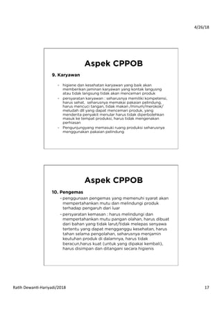 4/26/18	
  
Ra*h	
  Dewan*-­‐Hariyadi/2018	
   17	
  
9. Karyawan
-  higiene dan kesehatan karyawan yang baik akan
memberikan jaminan karyawan yang kontak langusng
atau tidak langsung tidak akan mencemari produk
-  persyaratan karyawan : seharusnya memiliki kompetensi,
harus sehat, seharusnya memakai pakaian pelindung,
harus mencuci tangan, tidak makan /minum/merokok/
meludah dll yang dapat mencemari produk, yang
menderita penyakit menular harus tidak diperbolehkan
masuk ke tempat produksi, harus tidak mengenakan
perhiasan
-  Pengunjungyang memasuki ruang produksi seharusnya
menggunakan pakaian pelindung
Aspek CPPOB
10. Pengemas
- penggunaan pengemas yang memenuhi syarat akan
mempertahankan mutu dan melindungi produk
terhadap pengaruh dari luar
- persyaratan kemasan : harus melindungi dan
mempertahankan mutu pangan olahan, harus dibuat
dari bahan yang tidak larut/tidak melepas senyawa
tertentu yang dapat mengganggu kesehatan, harus
tahan selama pengolahan, seharusnya menjamin
keutuhan produk di dalamnya, harus tidak
beracun,harus kuat (untuk yang dipakai kembali),
harus disimpan dan ditangani secara higienis
Aspek CPPOB
 