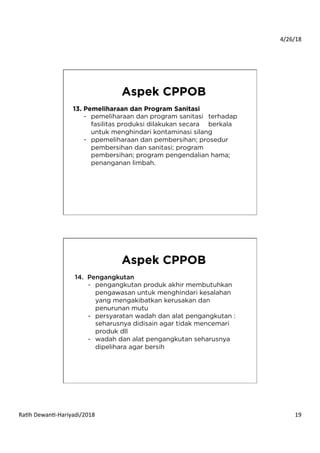 4/26/18	
  
Ra*h	
  Dewan*-­‐Hariyadi/2018	
   19	
  
13. Pemeliharaan dan Program Sanitasi
-  pemeliharaan dan program sanitasi terhadap
fasilitas produksi dilakukan secara berkala
untuk menghindari kontaminasi silang
-  ppemeliharaan dan pembersihan; prosedur
pembersihan dan sanitasi; program
pembersihan; program pengendalian hama;
penanganan limbah.
Aspek CPPOB
14. Pengangkutan
-  pengangkutan produk akhir membutuhkan
pengawasan untuk menghindari kesalahan
yang mengakibatkan kerusakan dan
penurunan mutu
-  persyaratan wadah dan alat pengangkutan :
seharusnya didisain agar tidak mencemari
produk dll
-  wadah dan alat pengangkutan seharusnya
dipelihara agar bersih
Aspek CPPOB
 