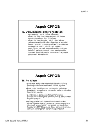 4/26/18	
  
Ra*h	
  Dewan*-­‐Hariyadi/2018	
   20	
  
15. Dokumentasi dan Pencatatan
-  perusahaan yang baik melakukan
dokumentasi dan pencatatan mengenai
proses produksi dan distribusi
-  dokumentasi/catatan yang diperlukan
seharusnya dimiliki dan dipelihara : catatan
bahan masuk, proses produksi, jumlah dan
tanggal produksi, distribusi, inspeksi,
pengujian, penarikan produk dan mampu
telusur, penyimpanan, pembersihan dan
sanitasi, kontrol hama, kesehatan karyawan,
pelatihan, kalibrasi dll
Aspek CPPOB
16. Pelatihan
- pelatihan dan pembinaan merupakan hal yang
penting dalam melaksanakan sistem higiene
- kurangnya pelatihan dan pembinaan terhadap
karyawan merupakan ancaman terhadap mutu dan
keamanan produk
- pembina dan pengawas harus mempunyai
pengetahuan mengenai prinsip-prinsip dan praktek
higiene pangan
- program pelatihan yang seharusnya diberikan :
dasar2 higiene; faktor2 penyebab penurunan mutu
dan tidak aman; faktor2 penyebab penyakit dan
keracunan; CPPOB; prinsip dasar pembersihan dan
sanitasi; penanganan bahan dan pembersih
Aspek CPPOB
 