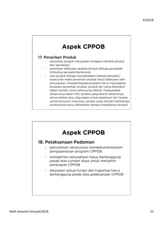4/26/18	
  
Ra*h	
  Dewan*-­‐Hariyadi/2018	
   21	
  
17. Penarikan Produk
-  penarikan produk merupakan tindakan menarik produk
dari peredaran
-  penarikan dilakukan apabila produk diduga penyebab
timbulnya penyakit/keracunan
-  Jika produk diduga menyebabkan bahaya penyakit/
keracunan maka penarikan produk harus dilakukan oleh
perusahaan, manajer/kepala produksi harus menyiapkan
prosedur penarikan produk, produk lain yang dihasilkan
dalam kondisi sama seharusnya ditarik, masayarakat
seharusnya diberi info, produk yang ditarik seharusnya
dimusnahkan atau digunakan untuk keperluan lain (bukan
untuk konsumsi manusia), produk yang terbukti berbahaya
produksinya harus dihentikan sampai masalahnya teratasi
Aspek CPPOB
18. Pelaksanaan Pedoman
-  perusahaan seharusnya mendokumentasikan
pengoperasian program CPPOB
-  manajemen perusahaan harus bertanggung
jawab atas sumber daya untuk menjamin
penerapan CPPOB
-  karyawan sesuai fungsi dan tugasnya harus
bertanggung jawab atas pelaksanaan CPPOB
Aspek CPPOB
 