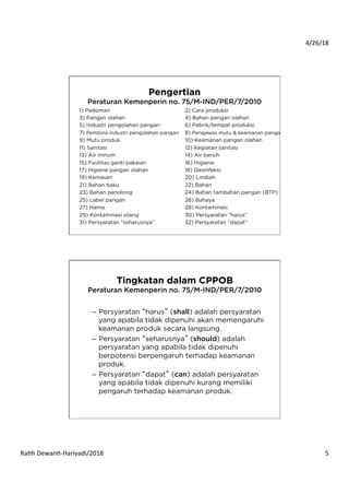 4/26/18	
  
Ra*h	
  Dewan*-­‐Hariyadi/2018	
   5	
  
Pengertian
Peraturan Kemenperin no. 75/M-IND/PER/7/2010
1) Pedoman 2) Cara produksi
3) Pangan olahan 4) Bahan pangan olahan
5) Industri pengolahan pangan 6) Pabrik/tempat produksi
7) Pembina industri pengolahan pangan 8) Pengawas mutu & keamanan pangan
9) Mutu produk 10) Keamanan pangan olahan
11) Sanitasi 12) Kegiatan sanitasi
13) Air minum 14) Air bersih
15) Fasilitas ganti pakaian 16) Higiene.
17) Higiene pangan olahan 18) Desinfeksi.
19) Kemasan 20) Limbah
21) Bahan baku 22) Bahan
23) Bahan penolong 24) Bahan tambahan pangan (BTP)
25) Label pangan 26) Bahaya
27) Hama 28) Kontaminasi
29) Kontaminasi silang 30) Persyaratan ”harus”
31) Persyaratan ”seharusnya” 32) Persyaratan ”dapat”
Tingkatan dalam CPPOB
Peraturan Kemenperin no. 75/M-IND/PER/7/2010
–  Persyaratan “harus” (shall) adalah persyaratan
yang apabila tidak dipenuhi akan memengaruhi
keamanan produk secara langsung.
–  Persyaratan “seharusnya” (should) adalah
persyaratan yang apabila tidak dipenuhi
berpotensi berpengaruh terhadap keamanan
produk.
–  Persyaratan “dapat” (can) adalah persyaratan
yang apabila tidak dipenuhi kurang memiliki
pengaruh terhadap keamanan produk.
 