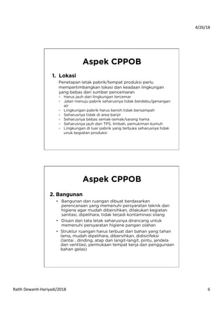 4/26/18	
  
Ra*h	
  Dewan*-­‐Hariyadi/2018	
   6	
  
Aspek CPPOB
1.  Lokasi
Penetapan letak pabrik/tempat produksi perlu
mempertimbangkan lokasi dan keadaan lingkungan
yang bebas dari sumber pencemaran
-  Harus jauh dari lingkungan tercemar
-  Jalan menuju pabrik seharusnya tidak berdebu/genangan
air
-  Lingkungan pabrik harus bersih tidak bersampah
-  Seharusnya tidak di area banjir
-  Seharusnya bebas semak-semak/sarang hama
-  Seharusnya jauh dari TPS, limbah, pemukiman kumuh
-  Lingkungan di luar pabrik yang terbuka seharusnya tidak
unuk kegiatan produksi
Aspek CPPOB
2. Bangunan
•  Bangunan dan ruangan dibuat berdasarkan
perencanaan yang memenuhi persyaratan teknik dan
higiene agar mudah dibersihkan, dilakukan kegiatan
sanitasi, dipelihara, tidak terjadi kontaminasi silang
•  Disain dan tata letak seharusnya dirancang untuk
memenuhi persyaratan higiene pangan olahan
•  Struktur ruangan harus terbuat dari bahan yang tahan
lama, mudah dipelihara, dibersihkan, didisinfeksi
(lantai , dinding, atap dan langit-langit, pintu, jendela
dan ventilasi, permukaan tempat kerja dan penggunaan
bahan gelas)
 