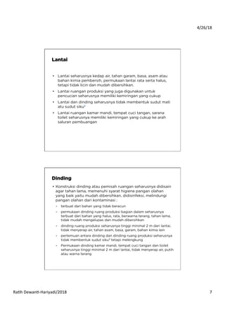 4/26/18	
  
Ra*h	
  Dewan*-­‐Hariyadi/2018	
   7	
  
•  Lantai seharusnya kedap air, tahan garam, basa, asam atau
bahan kimia pembersih, permukaan lantai rata serta halus,
tetapi tidak licin dan mudah dibersihkan.
•  Lantai ruangan produksi yang juga digunakan untuk
pencucian seharusnya memiliki kemiringan yang cukup
•  Lantai dan dinding seharusnya tidak membentuk sudut mati
atu sudut siku2
•  Lantai ruangan kamar mandi, tempat cuci tangan, sarana
toilet seharusnya memiliki kemiringan yang cukup ke arah
saluran pembuangan
Lantai
•  Konstruksi dinding atau pemisah ruangan seharusnya didisain
agar tahan lama, memenuhi syarat higiene pangan olahan
yang baik yaitu mudah dibersihkan, didisinfeksi, melindungi
pangan olahan dari kontaminasi :
-  terbuat dari bahan yang tidak beracun
-  permukaan dinding ruang produksi bagian dalam seharusnya
terbuat dari bahan yang halus, rata, berwarna terang, tahan lama,
tidak mudah mengelupas dan mudah dibersihkan
-  dinding ruang produksi seharusnya tinggi minimal 2 m dari lantai,
tidak menyerap air, tahan asam, basa, garam, bahan kimia lain
-  pertemuan antara dinding dan dinding ruang produksi seharusnya
tidak membentuk sudut siku2 tetapi melengkung
-  Permukaan dinding kamar mandi, tempat cuci tangan dan toilet
seharusnya tinggi minimal 2 m dari lantai, tidak menyerap air, putih
atau warna terang
Dinding
 