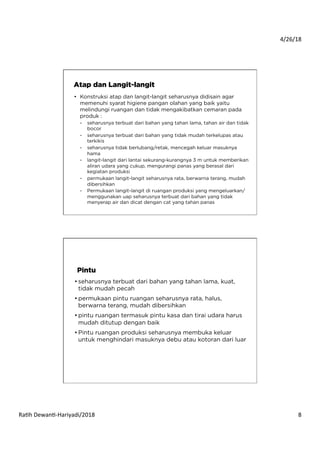 4/26/18	
  
Ra*h	
  Dewan*-­‐Hariyadi/2018	
   8	
  
•  Konstruksi atap dan langit-langit seharusnya didisain agar
memenuhi syarat higiene pangan olahan yang baik yaitu
melindungi ruangan dan tidak mengakibatkan cemaran pada
produk :
-  seharusnya terbuat dari bahan yang tahan lama, tahan air dan tidak
bocor
-  seharusnya terbuat dari bahan yang tidak mudah terkelupas atau
terkikis
-  seharusnya tidak berlubang/retak, mencegah keluar masuknya
hama
-  langit-langit dari lantai sekurang-kurangnya 3 m untuk memberikan
aliran udara yang cukup, mengurangi panas yang berasal dari
kegiatan produksi
-  permukaan langit-langit seharusnya rata, berwarna terang, mudah
dibersihkan
-  Permukaan langit-langit di ruangan produksi yang mengeluarkan/
menggunakan uap seharusnya terbuat dari bahan yang tidak
menyerap air dan dicat dengan cat yang tahan panas
Atap dan Langit-langit
• seharusnya terbuat dari bahan yang tahan lama, kuat,
tidak mudah pecah
• permukaan pintu ruangan seharusnya rata, halus,
berwarna terang, mudah dibersihkan
• pintu ruangan termasuk pintu kasa dan tirai udara harus
mudah ditutup dengan baik
• Pintu ruangan produksi seharusnya membuka keluar
untuk menghindari masuknya debu atau kotoran dari luar
Pintu
 