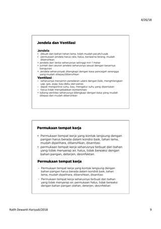 4/26/18	
  
Ra*h	
  Dewan*-­‐Hariyadi/2018	
   9	
  
Jendela
•  dibuat dari bahan tahan lama, tidah mudah pecah/rusak
•  permukaan jendela harus rata, halus, berwarna terang, mudah
dibersihkan
•  jendela dari lantai seharusnya setinggi min 1 meter
•  jumlah dan ukuran jendela seharusnya sesuai dengan besarnya
bangunan
•  Jendela seharusnyab dilengkapi dengan kasa pencegah serangga
yang mudah dilepas/dibersihkan
Ventilasi :
-  seharusnya menjamin peredaran udara dengan baik, menghilangkan
uap, gas, asap, bau debu dan panas
-  dapat mengontrol suhu, bau, mengatur suhu yang diperlukan
-  harus tidak menyebabkan kontaminasi
•  lubang ventilasi seharusnya dilengkapi dengan kasa yang mudah
dilepas dan mudah dibersihkan
Jendela dan Ventilasi
Permukaan tempat kerja
•  Permukaan tempat kerja yang kontak langsung dengan
pangan harus berada dalam kondisi baik, tahan lama,
mudah dipelihara, dibersihkan, disanitasi
•  permukaan tempat kerja seharusnya terbuat dari bahan
yang tidak menyerap air, halus, tidak bereaksi dengan
bahan pangan, deterjen, desinfektan
Permukaan tempat kerja
-  Permukaan tempat kerja yang kontak langsung dengan
bahan pangan harus berada dalam kondidi baik, tahan
lama, mudah dipelihara, dibersihkan, disanitasi
-  Permukaan tempat kerja seharusnya terbuat dari bahan
yang tidak menyerap air, permukaan halus, tidak bereaksi
dengan bahan pangan olahan, deterjen, desinfektan
 