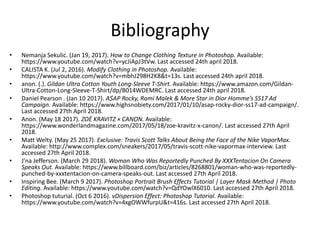 Bibliography
• Nemanja Sekulic. (Jan 19, 2017). How to Change Clothing Texture in Photoshop. Available:
https://www.youtube.com/watch?v=ycJiApJ3tVw. Last accessed 24th april 2018.
• CALISTA K. (Jul 2, 2016). Modify Clothing in Photoshop. Available:
https://www.youtube.com/watch?v=mbhJ298H2K8&t=13s. Last accessed 24th april 2018.
• anon. (.). Gildan Ultra Cotton Youth Long-Sleeve T-Shirt. Available: https://www.amazon.com/Gildan-
Ultra-Cotton-Long-Sleeve-T-Shirt/dp/B014WDEMRC. Last accessed 24th april 2018.
• Daniel Pearson . (Jan 10 2017). A$AP Rocky, Rami Malek & More Star in Dior Homme’s SS17 Ad
Campaign. Available: https://www.highsnobiety.com/2017/01/10/asap-rocky-dior-ss17-ad-campaign/.
Last accessed 27th April 2018.
• Anon. (May 18 2017). ZOË KRAVITZ × CANON. Available:
https://www.wonderlandmagazine.com/2017/05/18/zoe-kravitz-x-canon/. Last accessed 27th April
2018.
• Matt Welty. (May 25 2017). Exclusive: Travis Scott Talks About Being the Face of the Nike VaporMax.
Available: http://www.complex.com/sneakers/2017/05/travis-scott-nike-vapormax-interview. Last
accessed 27th April 2018.
• J'na Jefferson. (March 29 2018). Woman Who Was Reportedly Punched By XXXTentacion On Camera
Speaks Out. Available: https://www.billboard.com/biz/articles/8268801/woman-who-was-reportedly-
punched-by-xxxtentacion-on-camera-speaks-out. Last accessed 27th April 2018.
• Inspiring Bee. (March 9 2017). Photoshop Portrait Brush Effects Tutorial | Layer Mask Method | Photo
Editing. Available: https://www.youtube.com/watch?v=QdYOwlX6010. Last accessed 27th April 2018.
• Photoshop tuturial. (Oct 6 2016). vDispersion Effect: Photoshop Tutorial. Available:
https://www.youtube.com/watch?v=4xgOWWfurpU&t=416s. Last accessed 27th April 2018.
 