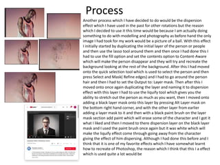Process
Another process which I have decided to do would be the dispersion
effect which I have used in the past for other rotations but the reason
which I decided to use it this time would be because I am actually doing
something to do with modelling and photography as before hand the only
image I had took for my work would be a picture of a ball. With this effect
I initially started by duplicating the initial layer of the person or people
and then use the lasso tool around them and then once I had done this I
had to use the fill option and set the contents option to Content-Aware
which will make the person disappear and they will try and recreate the
background looking at the rest of the background. After this I had moved
onto the quick selection tool which is used to select the person and then
press Select and Mask( Refine edges) and I had to go around the person
hair and then I had to set the Output to: Layer mask. Then after this I
moved onto once again duplicating the layer and naming it to dispersion
effect with this layer I had to use the liquify tool which gives you the
ability to stretch out the person as much as you want, then I moved onto
adding a black layer mask onto this layer by pressing Alt Layer mask on
the bottom right hand corner, and with the other layer from earlier
adding a layer mask to it and then with a black paint brush on the layer
mask section add paint which will erase some of the character and I got it
what I liked and then I moved to there dispersion layer on the black layer
mask and I used the paint brush once again but it was white which will
make the liquify effect come through going away from the character
giving the effect of him dispersing. Although I had done this before and I
think that it is one of my favorite effects which I have somewhat learnt
how to recreate of Photoshop, the reason which I think that this I a effect
which is used quite a lot would be
 