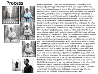 Process For this experiment I chose both photography and a Photoshop in this
because I got an image off the internet which is an angle which I would
more than likely use because it is something which you see regularly in the
clothing industry and could be something which would look very good with
my clothing, once I had found an image which I thought was suitable to
make this experiment I then got another image of a street on the internet
because I wanted to put the person onto the street, I first started of by
using the quick selection tool to select the person and then delete the
background, after getting rid of the background I had embedded the other
image in the same document which instantly placed it and went behind the
person. At first I thought that this would be good enough but I realized that
this wasn’t very good so I added a black and white gradient to the image
which already made it look a lot better, but then I felt like I could add more
to it and make it a lot better so I added the text because I obviously needed
to add the name of the branding which I had used a random name
generator to help me with a example of what I could look like, and with the
text I had used the blending options which gives you the ability to change
to a lot of things which include the stroke and the shadow and glow of the
text, I used the glow for the text because I didn't think I really needed to
add much more to it to make it stand out. With effect I chose which was
the black and white I really wanted to make it look more oldie worldly so I
went back onto the internet and downloaded a old film image which had
lots of different patches on the screen which I really liked so once I had got
it onto Photoshop and put it to the top layer and then used screen on it so
the effect would go through but not the black around it. In my opinion i
kind of like this experiment but I am realizing that some of the effect which
I have used make it look very out of place and unrealistic because I
originally saw an image like this in a Dior modeling shot with A$AP ROCKY
which I really liked so I thought that I could somewhat copy it for my
experiment but realized it really didn't come out very well.
 