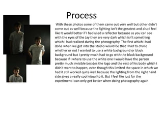 Process
With these photos some of them came out very well but other didn't
come out as well because the lighting isn't the greatest and also I feel
like It would better if I had used a reflector because as you can see
with the eyes of the Jay they are very dark which isn't something
which I had realized during the photography. The first which I had
done when we got into the studio would be that I had to chose
whether or not I wanted to use a white background or black
background but I pretty much had to go with the black background
because If I where to use the white one I would have the person
pretty much invisible besides the logo and the rest of his body which I
didn't want to happen, even though this limited the space in which we
had it still worked quite well because the lighting from the right hand
side gives a really cool visual to it. But I feel like just for the
experiment I can only get better when doing photography again
 