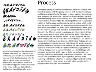 Process
I started by looking at different kind of effects which you could do with
text which started with the spacing between each character which you
could change to be either further apart of closer together depending on
what you want, the reason that I feel like the spacing will be a big deal
with the branding would be the visibility of it. Then another thing which
I may include in mine would be the distorting of the word because I can
make it so that I wraps around something such as my logo which could
have the brand name above it but wrapped around the shape of it. The
main which was used for this effect would be the warp tool which gives
you the ability to change each individual character and the way that it is
shown, by the different section because you can either make it straight
or you can put a curve into it which is something which I have done to
the second one out the different effects. The next design for the font
which I liked would have to be the drop shadow because I can include a
shadow on my clothing design because I didn't realize that you can use
a shadow effect on clothing because I didn't know if it would come out
very well, once I had finished of that effect on the text I moved onto my
favorite of all of them which is the pattern text because you can have
anything that you want to appear in the text and I decided to go with
camo as it is something which I want to do for my final product for
clothing. So this has really helped look at what kind of font I will chose
and the kind of effect I want on my final product, because in the
beginning I didn't know what kind of way I would portray the branding
but with the survey I have chosen to go with subtle branding so I'm
going to have a small logo and small brand.
With the text above I combined multiple of
different effects into but I feel like that it
looks quite good besides the camo stroke
because I think that I just added it for the
sake of it and it is just too much so if I
where to try and make this for my final
product I would get rid of the camo inside
of the stroke and make it plain black as I
feel like that it would look a lot better.
 