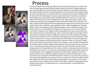 ProcessFor my last experiment I chose this effect because I like the way that you can make it look
like the image appear through different shapes and brushes which I thought looked very
nice, with this experiment I got inspiration from YouTube with a video called “Photoshop
Portrait Brush Effects Tutorial | Layer Mask Method | Photo Editing” which helped me with
this experiment because it is very good, with this I changed it from the kind of thing which
he had used in this video because I used a triangle brush which I wanted to use because I
liked the geometric shape effect which I had attempted but haven't put it into this, this
experiment reminded a lot of the Coldplay front cover because they have a similar effect
because they have a grey and background and the text which looks like it is behind it. The
way I made this effect would be first of all gathering the image, Font and paint brush for this
specific effect, then I started by using a gradient map on a blank background to make the
greyish look to the background, after adding the gradient map I included the image of Zoe
Kravitz and then once I had added the image I put a layer mask on her and then pressed
cmd+I which makes the main image of the person go behind the Layer mask so when you
add a white Paint brush to the black Layer mask it makes the image come through and the
reason which I wanted to add the triangle paint brush was because it looked very strange
and abnormal compared to other ones which I had looked at on the internet which I found
quite funky because it is unique, with the placement of the different sizes of triangles was
pretty much completely random apart from that I wanted to make sure that each triangle
where all connected to each other so that there is a pattern, once I had found the layout of
the triangles which I wanted I added another gradient map to the layer with the woman on
and as It usually takes up the whole screen I had to press the Clip button which clips the
image above to the image below it which made it so that the colour would only be there for
the image of the woman so no other colour would appear outside the triangles, which was
something which I was struggling with before hand, Then finally I added the text which I
found on Da Font and is called Eyes Wide Suicide which I found as thought was very cool,
but with this font compared to the FMP font which I will have to use I will need to make my
own because of copyright issues and that I want it to unique. Out of all of the effects which I
have made so far this is by far favorite because although it is very simple it is very vibrant
and stands out to the audience, Also another reason which I liked this image would have to
be the way the person in modeled because it is something which I could hopefully do
something similar.
 