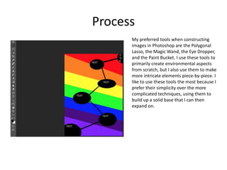 Process
My preferred tools when constructing
images in Photoshop are the Polygonal
Lasso, the Magic Wand, the Eye Dropper,
and the Paint Bucket. I use these tools to
primarily create environmental aspects
from scratch, but I also use them to make
more intricate elements piece-by-piece. I
like to use these tools the most because I
prefer their simplicity over the more
complicated techniques, using them to
build up a solid base that I can then
expand on.
 
