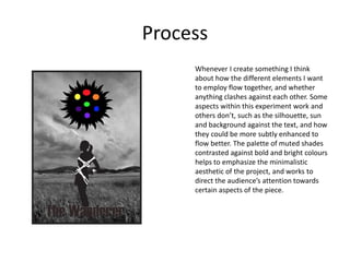 Process
Whenever I create something I think
about how the different elements I want
to employ flow together, and whether
anything clashes against each other. Some
aspects within this experiment work and
others don’t, such as the silhouette, sun
and background against the text, and how
they could be more subtly enhanced to
flow better. The palette of muted shades
contrasted against bold and bright colours
helps to emphasize the minimalistic
aesthetic of the project, and works to
direct the audience’s attention towards
certain aspects of the piece.
 