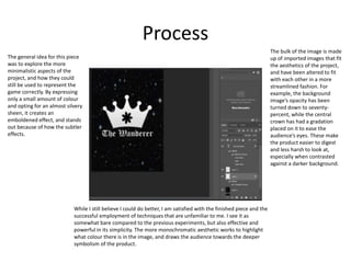 Process
While I still believe I could do better, I am satisfied with the finished piece and the
successful employment of techniques that are unfamiliar to me. I see it as
somewhat bare compared to the previous experiments, but also effective and
powerful in its simplicity. The more monochromatic aesthetic works to highlight
what colour there is in the image, and draws the audience towards the deeper
symbolism of the product.
The bulk of the image is made
up of imported images that fit
the aesthetics of the project,
and have been altered to fit
with each other in a more
streamlined fashion. For
example, the background
image’s opacity has been
turned down to seventy-
percent, while the central
crown has had a gradation
placed on it to ease the
audience’s eyes. These make
the product easier to digest
and less harsh to look at,
especially when contrasted
against a darker background.
The general idea for this piece
was to explore the more
minimalistic aspects of the
project, and how they could
still be used to represent the
game correctly. By expressing
only a small amount of colour
and opting for an almost silvery
sheen, it creates an
emboldened effect, and stands
out because of how the subtler
effects.
 