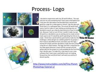 Process- Logo
I decided to experiment with tiny 3D world effects. This was
new too me and something that I have never tried before but
I had seen the idea before and decided that it would look
good for a logo for a video game or brand. I like the idea and
think that it is a really good idea. The actual 3D world itself
seems hard to make as I was looking up existing ones so I
decided to search up a step by step tutorial on how to create
one. Because I had run out of time I couldn’t make my own
3D world so I decided to use an existing one to create certain
mock-ups to see if it would be worth spending my time on to
make. I think that a world will be quiet hard to make but the
challenge is what will get me a better grade for my project. I
then tried to add different fonts and styles over the logo, I
started off simple and then decided to make the text arched
using the arc select button. The logo and title is important for
my video game because it starts off the concept and the
whole idea for the project so it will probably be the first thing
that I decide upon. To make this I may have to use a new
software that I have never used before and I am looking
forward too that and think that It will work out and be of
decent quality.
http://www.instructables.com/id/Tiny-Planet-
Photoshop-Tutorial-1/
 