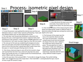 Process- isometric pixel designStep 1
Step 2 Step 3
Step 4
Step 5
Step 6
Step 7
Step 8
Final Image
1. To start the process I just watched the tutorial once and then just
followed as best as I could. Firstly I opened up Photoshop, I have used
this software before and I am fairly experienced at this.
2. The next step I took forward was deciding on a document size,
because this was a small experiment project I made this fairly small
and because it was isometric I made a square of 80x80 pixels but in my
final production I will make my project larger by a few 100 more pixels.
3. The next part of the task was establishing the background colour
and I just stuck plain and simple and decided grey, if I were to focus
more on this at the time then I would have either made it look more
like space or I would have gone floating island in the sky.
4. I then drew a diamond shape to start off the first isometric shape
and I learned from this that if you untick anti-alias then the colour
doesn’t go outside the lines, so I ended up with this finished diamond
which I filled in with the colour green.
5. Once this was done I then pressed CMD + T to be able to change the shape, Then whilst holding
CMD + ALT I dragged the top of the shape down. I then held CMD + J and duplicated the layer a bunch
of times to get the isometric shape.
6. I then chose the colour of the island using the colour
wheel and added darker shades to different sides to
determine where the light was coming from and to add
depth to the build.
7. I then did almost the exact same task
and made a house which sat on the
middle of the island. This was fairly easy to
make.
8. The final part of the project was the
tree on the island for detail and with
this it was all hand drawn, I started by
using the paint brush tool and drawing
the shape of the tree, then I added in
the simple two colours brown and
green. This was good but to make it
even better I made root rubbing out a
few pixels from the bottom and I also
added shades like the rest of the
experiment, especially with the leaves
using 3 different shades of green.
 