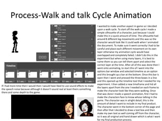 Process-Walk and talk Cycle Animation
I wanted to make another aspect in-game so I decided
upon a walk cycle. To start off the walk cycle I made a
simple silhouette of a character, just because I could
make this in a quick amount of time. The silhouette had
around 8 different leg movements and this was so the
character would look like it could walk when I animated
the document. To make sure it went correctly I had to be
careful and place each different movement on its own
layer otherwise my animation cycle would have
overlapped and completely failed. I didn't do this in the
experiment but when using many layers, it is best to
name them so you can tell them apart and select the
correct layer at the time. After all of this was done then I
went onto animating, to start this of I went into the
options bar window and selected timeline as an option
and this brought up a bar at the bottom. Once this bar is
open then I went and pressed the three boxes in a line
and this opened up the timeline tool that I needed for my
experiment. I then added a new timeframe and hid all
the layers apart from the one I needed on each frame to
make the character look like they were walking. Once
that was done I made a speech animation, first I had to
make the characters face to know whose talking in the
game. The character was in alright detail, this is the
amount of detail I want to include in my final product.
The character went in the bottom corner of the page and
then after that I decided to draw a text box and then
make my own text as well coming off from the character,
so it was all original and hand drawn which is what I want
for my final production process.
If I had more time then I would then I would have liked to use sound effects to make
the speech noise because although it doesn’t sound real at least theirs something
there and some depth to the game.
 