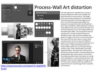 Process-Wall Art distortion
https://www.youtube.com/watch?v=4xgOWW
furpU
The next experiment I decided to try out was a
distortion/dispersion effect and I thought that
would look best on some wall art. The image I
chose was already existing and I just followed a
tutorial along to get to the final image you see
here. The tutorial was genuinely helpful and
allowed me to experiment with something that I
have never tried before. Whilst doing this I learned
many different tools and such which will help me in
my final production such as the shadow effect and
the broken glass effect. This was good but wall art
spreads over a number of picture frames so I
decided to make a wall art frame template and
place the image in the centre, once this was done I
then stuck with the same colour on them all for
consistency but I tried out a bunch of different
patterns and designs to see which would best suit a
final creation. I experimented with bevel and
emboss effects which you can find when double
clicking a layer. These created waves and rough
dispersion effects. The other tool I tried was the
paint brush spray tool where I tried spreading some
sprayed pixels close and far apart. In my opinion
the embossing effects look much better as a whole
and if making this in my final production then I will
probably create my own background image as well.
The final result I ended up with was alright for an
experiment but if I could change it then I wouldn’t
use the brush.
 