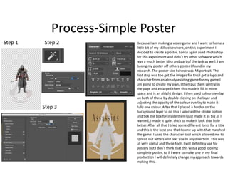 Process-Simple Poster
Step 1 Step 2
Step 3
Because I am making a video game and I want to home a
little bit of my skills elsewhere, on this experiment I
decided to create a poster. I once again used Photoshop
for this experiment and didn’t try other software which
was a much better idea and part of the task as well. I am
basing my poster off others poster I found in my
research. The poster size I chose was A4 portrait. The
first step was too get the images for this I got a logo and
character from an already existing game for my game I
am going to create my own, I then put them central in
the page and enlarged them this made it fill in more
space and is an alright design. I then used colour overlay
on both of these by double clicking on the layer and
adjusting the opacity of the colour overlay to make it
fully one colour. After that I placed a border on the
background layer to do this I selected the stroke option
and tick the box for inside then I just made it as big as I
wanted, I made it quiet thick to make it look that little
better. After all that I tried some different fonts for a title
and this is the best one that I came up with that matched
the game. I used the character tool which allowed me to
spread out letters and text size In any direction. This was
all very useful and these tools I will definitely use for
posters but I don’t think that this was a good looking
complete poster, so if I were to make one in my final
production I will definitely change my approach towards
making this.
 