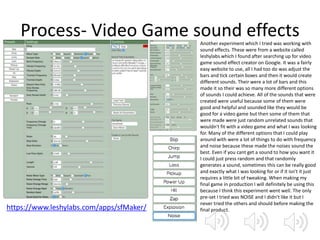 Process- Video Game sound effects
https://www.leshylabs.com/apps/sfMaker/
Another experiment which I tried was working with
sound effects. These were from a website called
leshylabs which I found after searching up for video
game sound effect creator on Google. It was a fairly
easy website to use, all I had too do was adjust the
bars and tick certain boxes and then it would create
different sounds. Their were a lot of bars and this
made it so their was so many more different options
of sounds I could achieve. All of the sounds that were
created were useful because some of them were
good and helpful and sounded like they would be
good for a video game but then some of them that
were made were just random unrelated sounds that
wouldn't fit with a video game and what I was looking
for. Many of the different options that I could play
around with were a lot of things to do with frequency
and noise because these made the noises sound the
best. Even if you cant get a sound to how you want it
I could just press random and that randomly
generates a sound, sometimes this can be really good
and exactly what I was looking for or if it isn't it just
requires a little bit of tweaking. When making my
final game in production I will definitely be using this
because I think this experiment went well. The only
pre-set I tried was NOISE and I didn’t like it but I
never tried the others and should before making the
final product.
 
