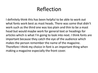 Reflection
I definitely think this has been helpful to be able to work out
what fonts work best as mast heads. There was some that didn’t
work such as the third one was too plain and thin to be a mast
head but would maybe work for general text or headings for
articles which is what I’m going to look into next. I think fonts are
important because they catch the eye of the audience which
makes the person remember the name of the magazine.
Therefore I think my choice in font is an important thing when
making a magazine especially the front cover.
 