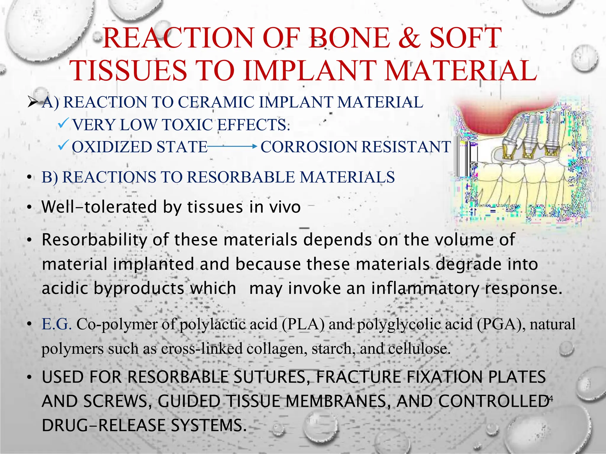 REACTION OF BONE & SOFT
TISSUES TO IMPLANT MATERIAL
A) REACTION TO CERAMIC IMPLANT MATERIAL
VERY LOW TOXIC EFFECTS.
OXIDIZED STATE CORROSION RESISTANT
• B) REACTIONS TO RESORBABLE MATERIALS
• Well-tolerated by tissues in vivo
• Resorbability of these materials depends on the volume of
material implanted and because these materials degrade into
acidic byproducts which may invoke an inflammatory response.
• E.G. Co-polymer of polylactic acid (PLA) and polyglycolic acid (PGA), natural
polymers such as cross-linked collagen, starch, and cellulose.
• USED FOR RESORBABLE SUTURES, FRACTURE FIXATION PLATES
AND SCREWS, GUIDED TISSUE MEMBRANES, AND CONTROLLED
74
DRUG-RELEASE SYSTEMS.
 