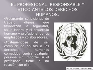 EL PROFESIONAL RESPONSABLE Y
ETICO ANTE LOS DERECHOS
HUMANOS.
•Procurando condiciones de
trabajo dignas que
favorezcan la seguridad,
salud laboral y el desarrollo
humano y profesional de los
empleados y colaboradores.
•Absteniéndose de ser
cómplice de abusos a los
derechos humanos
cometidos contra cualquier
persona sin importar si el
profesional tiene o no
relación con ella.
 