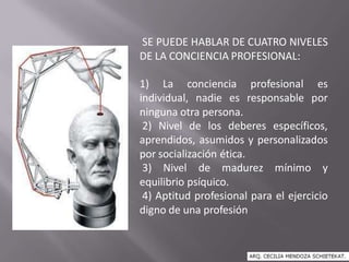 SE PUEDE HABLAR DE CUATRO NIVELES
DE LA CONCIENCIA PROFESIONAL:
1) La conciencia profesional es
individual, nadie es responsable por
ninguna otra persona.
2) Nivel de los deberes específicos,
aprendidos, asumidos y personalizados
por socialización ética.
3) Nivel de madurez mínimo y
equilibrio psíquico.
4) Aptitud profesional para el ejercicio
digno de una profesión
 