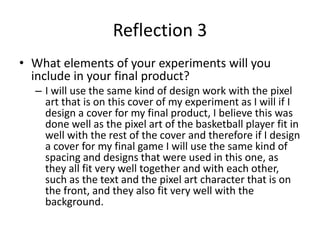 Reflection 3
• What elements of your experiments will you
include in your final product?
– I will use the same kind of design work with the pixel
art that is on this cover of my experiment as I will if I
design a cover for my final product, I believe this was
done well as the pixel art of the basketball player fit in
well with the rest of the cover and therefore if I design
a cover for my final game I will use the same kind of
spacing and designs that were used in this one, as
they all fit very well together and with each other,
such as the text and the pixel art character that is on
the front, and they also fit very well with the
background.
 