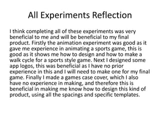 All Experiments Reflection
I think completing all of these experiments was very
beneficial to me and will be beneficial to my final
product. Firstly the animation experiment was good as it
gave me experience in animating a sports game, this is
good as it shows me how to design and how to make a
walk cycle for a sports style game. Next I designed some
app logos, this was beneficial as I have no prior
experience in this and I will need to make one for my final
game. Finally I made a games case cover, which I also
have no experience in making, and therefore this is
beneficial in making me know how to design this kind of
product, using all the spacings and specific templates.
 