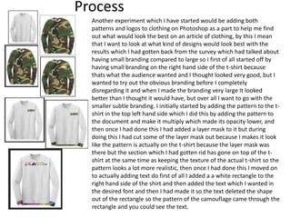 Process
Another experiment which I have started would be adding both
patterns and logos to clothing on Photoshop as a part to help me find
out what would look the best on an article of clothing, by this I mean
that I want to look at what kind of designs would look best with the
results which I had gotten back from the survey which had talked about
having small branding compared to large so I first of all started off by
having small branding on the right hand side of the t-shirt because
thats what the audience wanted and I thought looked very good, but I
wanted to try out the obvious branding before I completely
disregarding it and when I made the branding very large It looked
better than I thought it would have, but over all I want to go with the
smaller subtle branding. I initially started by adding the pattern to the t-
shirt in the top left hand side which I did this by adding the pattern to
the document and make it multiply which made its opacity lower, and
then once I had done this I had added a layer mask to it but during
doing this I had cut some of the layer mask out because I makes it look
like the pattern is actually on the t-shirt because the layer mask was
there but the section which I had gotten rid has gone on top of the t-
shirt at the same time as keeping the texture of the actual t-shirt so the
pattern looks a lot more realistic, then once I had done this I moved on
to actually adding text do first of all I added a a white rectangle to the
right hand side of the shirt and then added the text which I wanted in
the desired font and then I had made it so the text deleted the shape
out of the rectangle so the pattern of the camouflage came through the
rectangle and you could see the text.
 