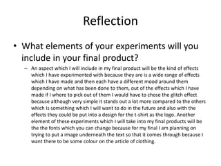 Reflection
• What elements of your experiments will you
include in your final product?
– An aspect which I will include in my final product will be the kind of effects
which I have experimented with because they are is a wide range of effects
which I have made and then each have a different mood around them
depending on what has been done to them, out of the effects which I have
made if I where to pick out of them I would have to chose the glitch effect
because although very simple it stands out a lot more compared to the others
which Is something which I will want to do in the future and also with the
effects they could be put into a design for the t-shirt as the logo. Another
element of these experiments which I will take into my final products will be
the the fonts which you can change because for my final I am planning on
trying to put a image underneath the text so that it comes through because I
want there to be some colour on the article of clothing.
 