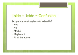 1side + 1side = Confusion
Is cigarette smoking harmful to health?
Yes
No
Maybe
Maybe not
All of the above
 