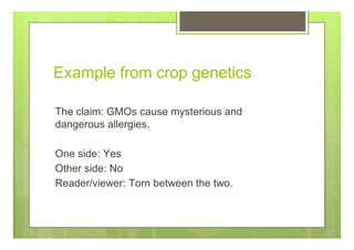 Example from crop genetics
The claim: GMOs cause mysterious and
dangerous allergies.
One side: Yes
Other side: No
Reader/viewer: Torn between the two.
 