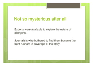 Not so mysterious after all
Experts were available to explain the nature of
allergens.
Journalists who bothered to find them became the
front runners in coverage of the story.
 