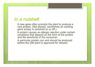 In a nutshell
A new gene often prompts the plant to produce a
new protein. (Not always; sometimes an existing
gene simply is switched on or off.)
A protein causes an allergic reaction under certain
conditions that depend on the form of the protein
and the sensitivity of the consumer.
A particular protein can and should be analyzed
before the GM plant is approved for release.
 
