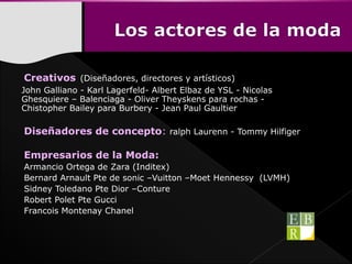 Creativos (Diseñadores, directores y artísticos)
John Galliano - Karl Lagerfeld- Albert Elbaz de YSL - Nicolas
Ghesquiere – Balenciaga - Oliver Theyskens para rochas -
Chistopher Bailey para Burbery - Jean Paul Gaultier
Diseñadores de concepto: ralph Laurenn - Tommy Hilfiger
Empresarios de la Moda:
Armancio Ortega de Zara (Inditex)
Bernard Arnault Pte de sonic –Vuitton –Moet Hennessy (LVMH)
Sidney Toledano Pte Dior –Conture
Robert Polet Pte Gucci
Francois Montenay Chanel
 