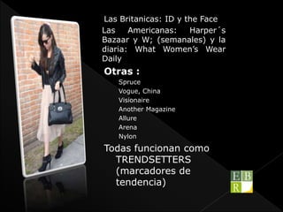 Las Britanicas: ID y the Face
Las Americanas: Harper´s
Bazaar y W; (semanales) y la
diaria: What Women’s Wear
Daily
Otras :
Spruce
Vogue, China
Visionaire
Another Magazine
Allure
Arena
Nylon
Todas funcionan como
TRENDSETTERS
(marcadores de
tendencia)
 