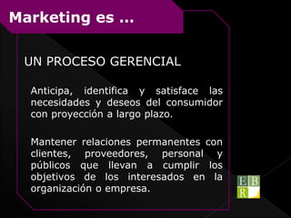 UN PROCESO GERENCIAL
Anticipa, identifica y satisface las
necesidades y deseos del consumidor
con proyección a largo plazo.
Mantener relaciones permanentes con
clientes, proveedores, personal y
públicos que llevan a cumplir los
objetivos de los interesados en la
organización o empresa.
Marketing es …
 