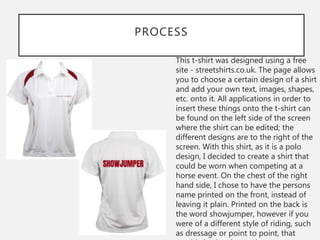 PROCESS
This t-shirt was designed using a free
site - streetshirts.co.uk. The page allows
you to choose a certain design of a shirt
and add your own text, images, shapes,
etc. onto it. All applications in order to
insert these things onto the t-shirt can
be found on the left side of the screen
where the shirt can be edited; the
different designs are to the right of the
screen. With this shirt, as it is a polo
design, I decided to create a shirt that
could be worn when competing at a
horse event. On the chest of the right
hand side, I chose to have the persons
name printed on the front, instead of
leaving it plain. Printed on the back is
the word showjumper, however if you
were of a different style of riding, such
as dressage or point to point, that
 