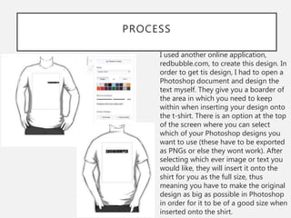 PROCESS
I used another online application,
redbubble.com, to create this design. In
order to get tis design, I had to open a
Photoshop document and design the
text myself. They give you a boarder of
the area in which you need to keep
within when inserting your design onto
the t-shirt. There is an option at the top
of the screen where you can select
which of your Photoshop designs you
want to use (these have to be exported
as PNGs or else they wont work). After
selecting which ever image or text you
would like, they will insert it onto the
shirt for you as the full size, thus
meaning you have to make the original
design as big as possible in Photoshop
in order for it to be of a good size when
inserted onto the shirt.
 