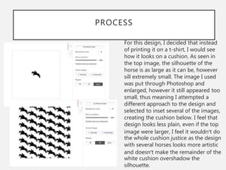 PROCESS
For this design, I decided that instead
of printing it on a t-shirt, I would see
how it looks on a cushion. As seen in
the top image, the silhouette of the
horse is as large as it can be, however
sill extremely small. The image I used
was put through Photoshop and
enlarged, however it still appeared too
small, thus meaning I attempted a
different approach to the design and
selected to inset several of the images,
creating the cushion below. I feel that
design looks less plain, even if the top
image were larger, I feel it wouldn’t do
the whole cushion justice as the design
with several horses looks more artistic
and doesn’t make the remainder of the
white cushion overshadow the
silhouette.
 