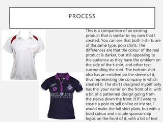 PROCESS
This is a comparison of an existing
product that is similar to my own that I
created. You can see that both t-shirts are
of the same type, polo shirts. The
differences are that the colour of the real
product is darker, but still appealing to
the audience as they have the emblem on
the side of the t-shirt, and other text
surrounding the shirt. The bottom shirt
also has an emblem on the sleeve of it,
thus representing the company in which
created it. The shirt I designed myself only
has the ‘your name’ on the front of it, with
a bit of a patterned design going from
the sleeve down the front. It If I were to
create a polo to sell online or instore, I
would make the full shirt plain, but with a
bold colour and include sponsorship
logos on the front of it, with a bit of text
 