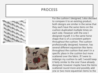 PROCESS
For the cushion I designed, I also decided
to compare it to an existing product,
both designs are similar in the sense that
they each have the same items on the
cushion duplicated multiple times on
each side. However with the one I
designed myself, it is the same horse
shape that is of a consistent pattern
throughout the cushion. The cushion
professionally designed, however, has
several different equestrian like items
throughout the cushion that aren’t in a
specific place in the cushion but more
scattered over the fabric. If I were to
redesign my cushion to sell, I would keep
it fairly similar to the one I have already
designed, however maybe have the items
scattered round more and possibly add
one or two more equestrian items to the
 