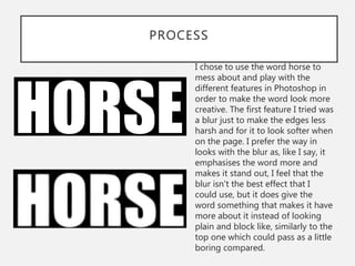 PROCESS
I chose to use the word horse to
mess about and play with the
different features in Photoshop in
order to make the word look more
creative. The first feature I tried was
a blur just to make the edges less
harsh and for it to look softer when
on the page. I prefer the way in
looks with the blur as, like I say, it
emphasises the word more and
makes it stand out, I feel that the
blur isn't the best effect that I
could use, but it does give the
word something that makes it have
more about it instead of looking
plain and block like, similarly to the
top one which could pass as a little
boring compared.
 