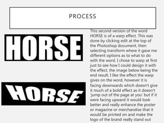 PROCESS
This second version of the word
HORSE is of a warp effect. This was
done by clicking edit at the top of
the Photoshop document, then
selecting transform where it gave me
different options as to what to do
with the word. I chose to warp at first
just to see how I could design it with
the effect, the image below being the
end result. I like the effect the warp
gives on the word, however it is
facing downwards which doesn’t give
it much of a bold effect as it doesn’t
‘jump out of the page at you’ but if it
were facing upward it would look
better and really enhance the poster
or magazine or merchandise that it
would be printed on and make the
logo of the brand really stand out
 